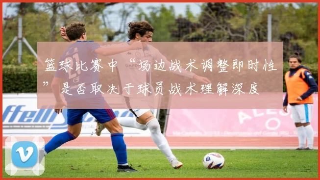 篮球比赛中“场边战术调整即时性”是否取决于球员战术理解深度