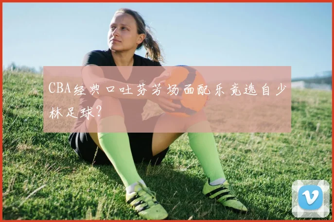 CBA经典口吐芬芳场面配乐竟选自少林足球？