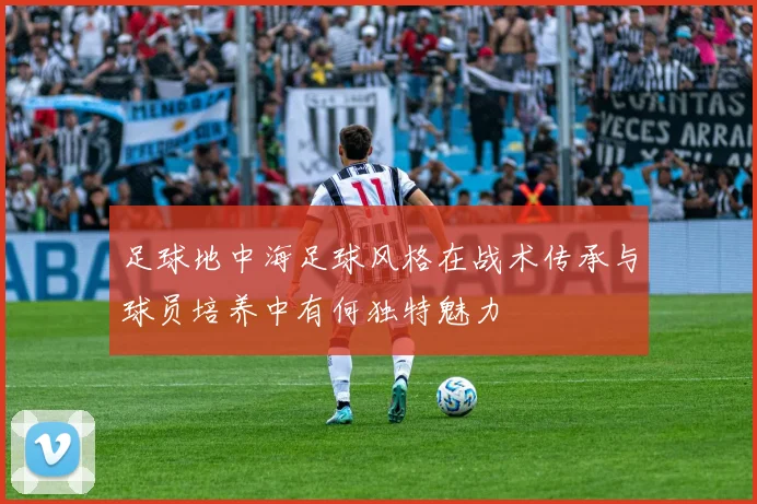足球地中海足球风格在战术传承与球员培养中有何独特魅力