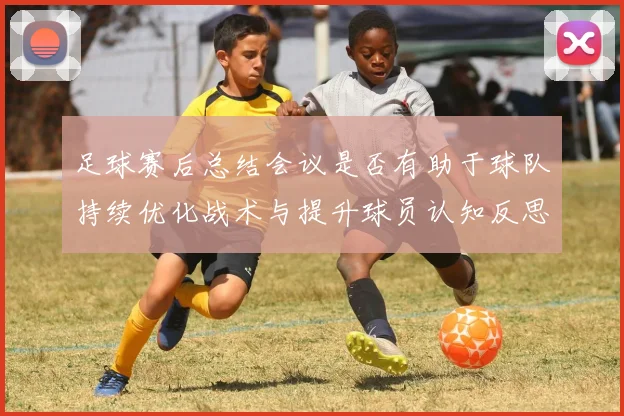 足球赛后总结会议是否有助于球队持续优化战术与提升球员认知反思