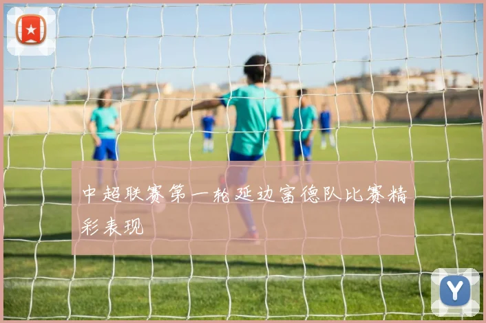 中超联赛第一轮延边富德队比赛精彩表现