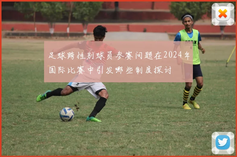 足球跨性别球员参赛问题在2024年国际比赛中引发哪些制度探讨
